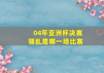 04年亚洲杯决赛骚乱是哪一场比赛