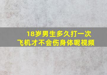 18岁男生多久打一次飞机才不会伤身体呢视频