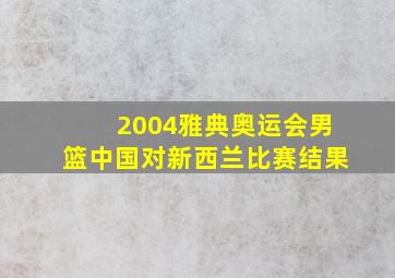 2004雅典奥运会男篮中国对新西兰比赛结果