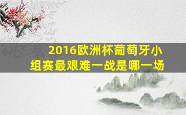 2016欧洲杯葡萄牙小组赛最艰难一战是哪一场