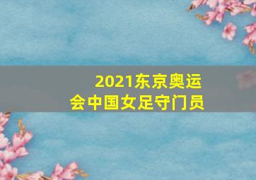 2021东京奥运会中国女足守门员