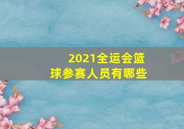 2021全运会篮球参赛人员有哪些