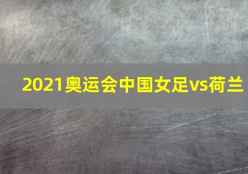 2021奥运会中国女足vs荷兰