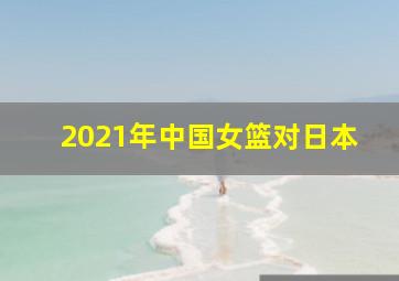 2021年中国女篮对日本