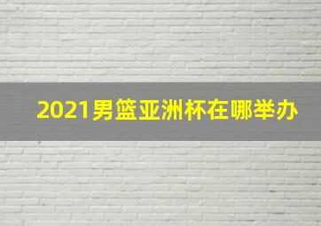 2021男篮亚洲杯在哪举办