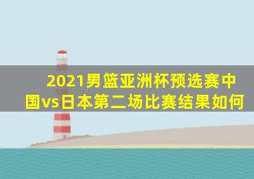 2021男篮亚洲杯预选赛中国vs日本第二场比赛结果如何