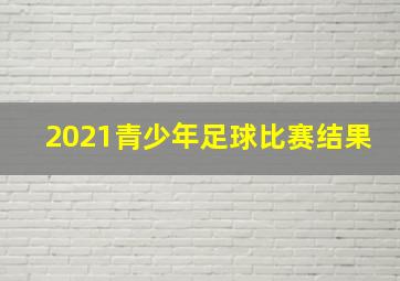 2021青少年足球比赛结果