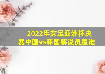 2022年女足亚洲杯决赛中国vs韩国解说员是谁