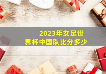 2023年女足世界杯中国队比分多少