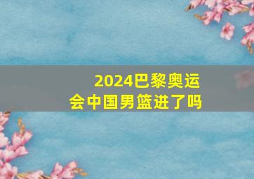 2024巴黎奥运会中国男篮进了吗