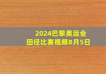 2024巴黎奥运会田径比赛视频8月5日