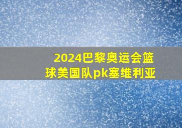 2024巴黎奥运会篮球美国队pk塞维利亚