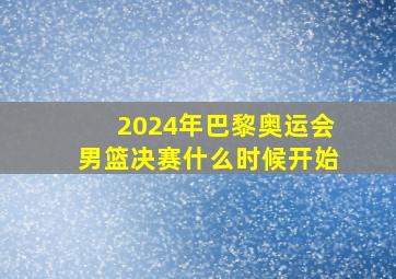 2024年巴黎奥运会男篮决赛什么时候开始