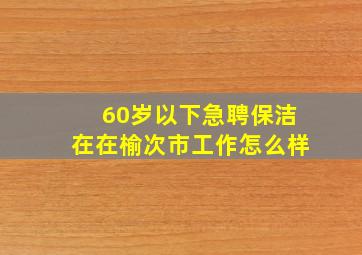 60岁以下急聘保洁在在榆次市工作怎么样