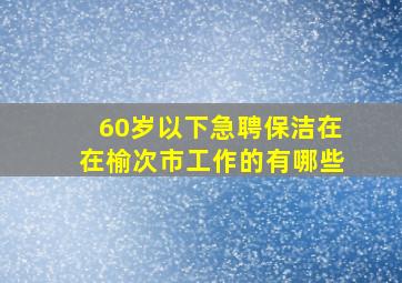 60岁以下急聘保洁在在榆次市工作的有哪些