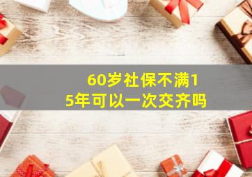 60岁社保不满15年可以一次交齐吗