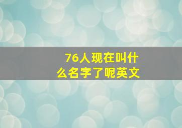 76人现在叫什么名字了呢英文