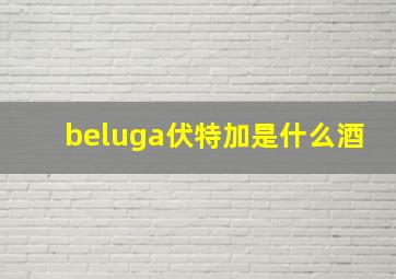 beluga伏特加是什么酒