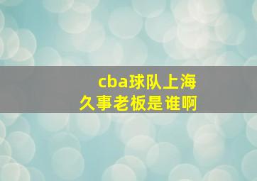 cba球队上海久事老板是谁啊