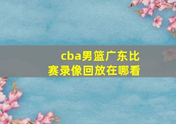 cba男篮广东比赛录像回放在哪看