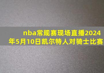 nba常规赛现场直播2024年5月10日凯尔特人对骑士比赛