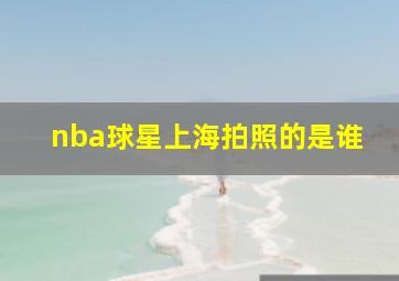 nba球星上海拍照的是谁