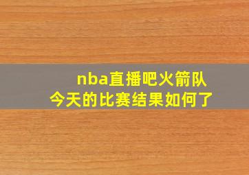 nba直播吧火箭队今天的比赛结果如何了