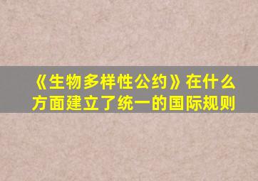 《生物多样性公约》在什么方面建立了统一的国际规则