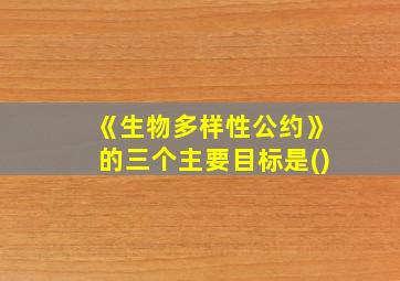 《生物多样性公约》的三个主要目标是()