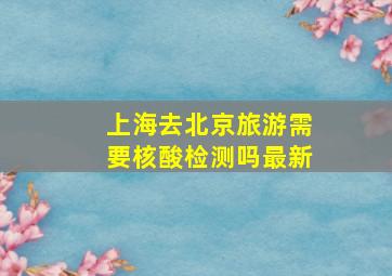 上海去北京旅游需要核酸检测吗最新