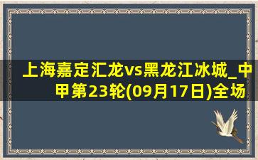 上海嘉定汇龙vs黑龙江冰城_中甲第23轮(09月17日)全场录像