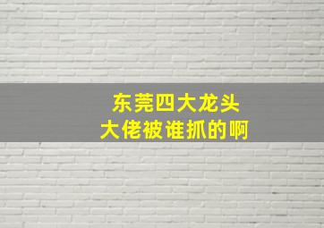 东莞四大龙头大佬被谁抓的啊