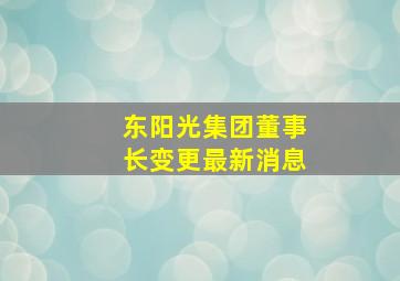 东阳光集团董事长变更最新消息