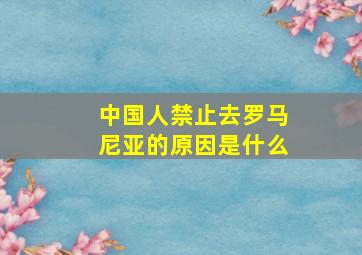 中国人禁止去罗马尼亚的原因是什么