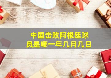 中国击败阿根廷球员是哪一年几月几日