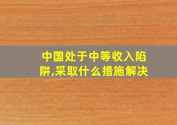 中国处于中等收入陷阱,采取什么措施解决