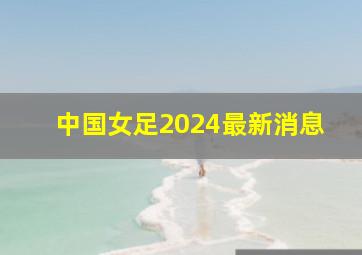 中国女足2024最新消息