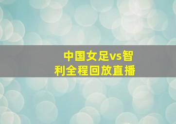 中国女足vs智利全程回放直播