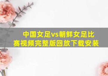 中国女足vs朝鲜女足比赛视频完整版回放下载安装