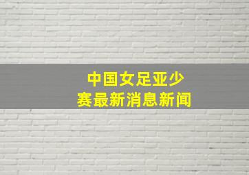 中国女足亚少赛最新消息新闻