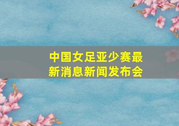 中国女足亚少赛最新消息新闻发布会