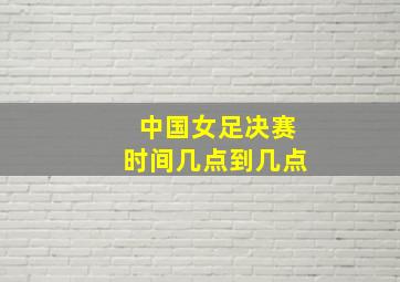 中国女足决赛时间几点到几点