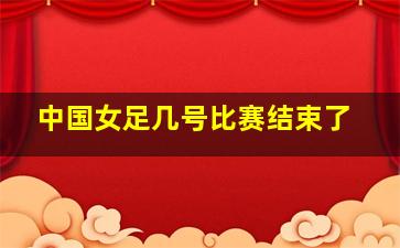 中国女足几号比赛结束了