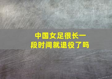 中国女足很长一段时间就退役了吗