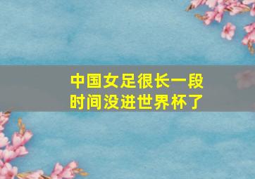 中国女足很长一段时间没进世界杯了