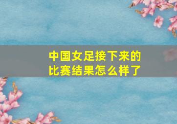 中国女足接下来的比赛结果怎么样了