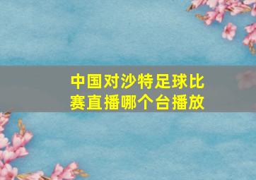 中国对沙特足球比赛直播哪个台播放