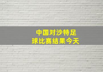 中国对沙特足球比赛结果今天