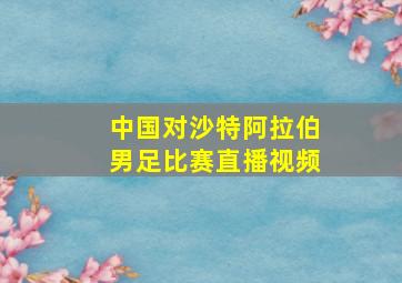 中国对沙特阿拉伯男足比赛直播视频