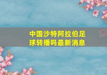 中国沙特阿拉伯足球转播吗最新消息